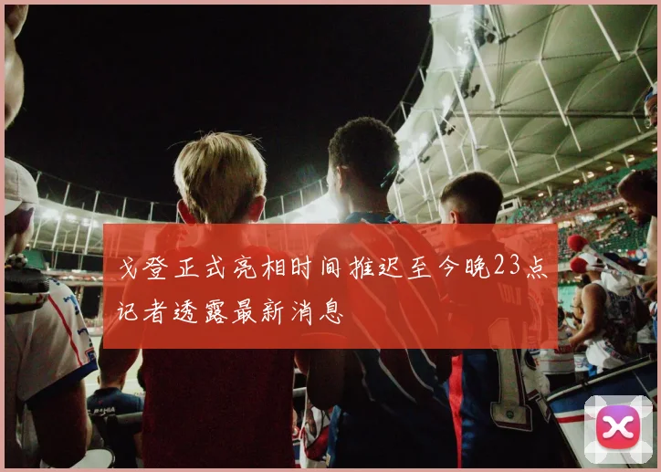 戈登正式亮相时间推迟至今晚23点记者透露最新消息
