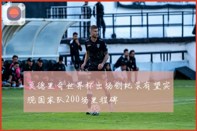莫德里奇世界杯出场创纪录有望实现国家队200场里程碑