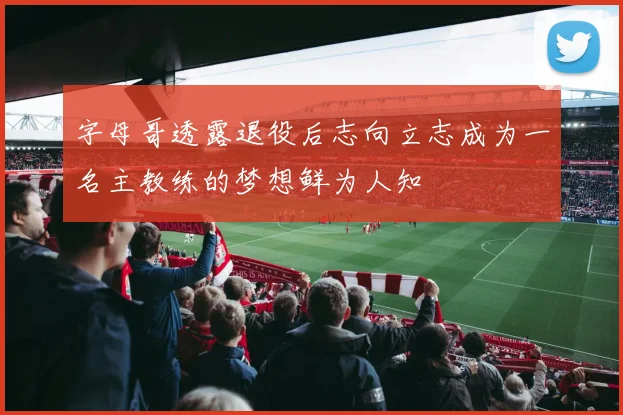 字母哥透露退役后志向立志成为一名主教练的梦想鲜为人知