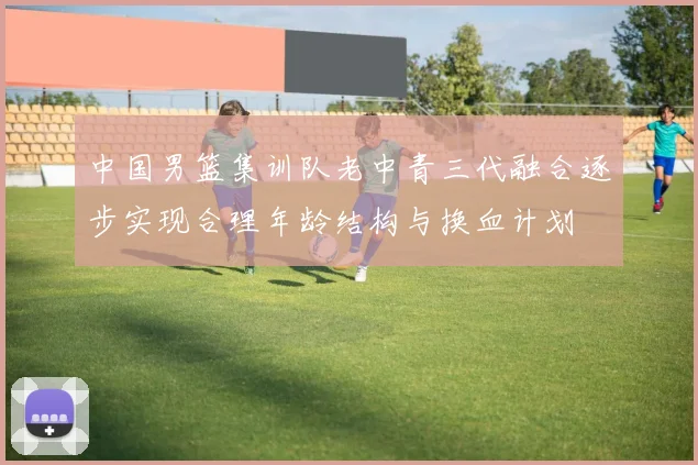 中国男篮集训队老中青三代融合逐步实现合理年龄结构与换血计划