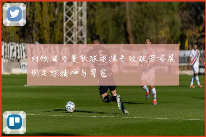 利物浦与曼联球迷携手致敬若塔展现足球精神与尊重