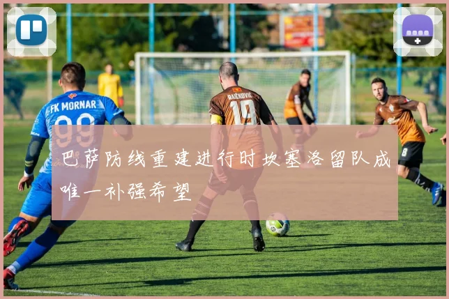 巴萨防线重建进行时坎塞洛留队成唯一补强希望