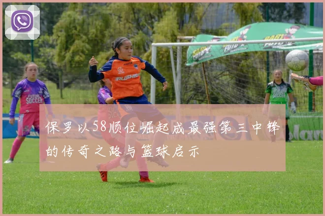 保罗以58顺位崛起成最强第三中锋的传奇之路与篮球启示