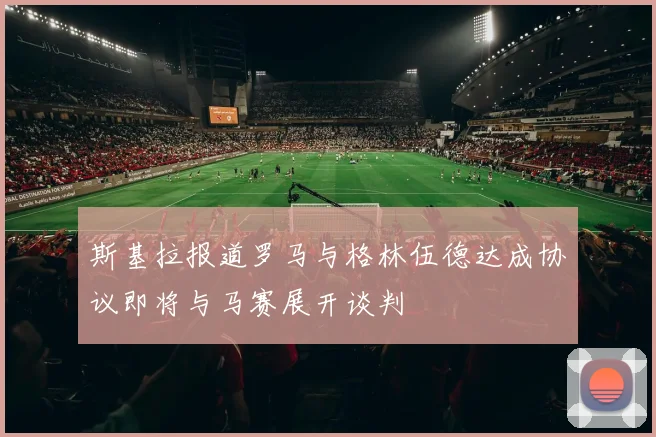 斯基拉报道罗马与格林伍德达成协议即将与马赛展开谈判