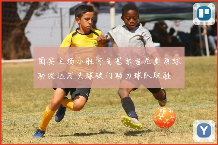 国安主场小胜河南塞尔吉尼奥角球助攻达万头球破门助力球队取胜