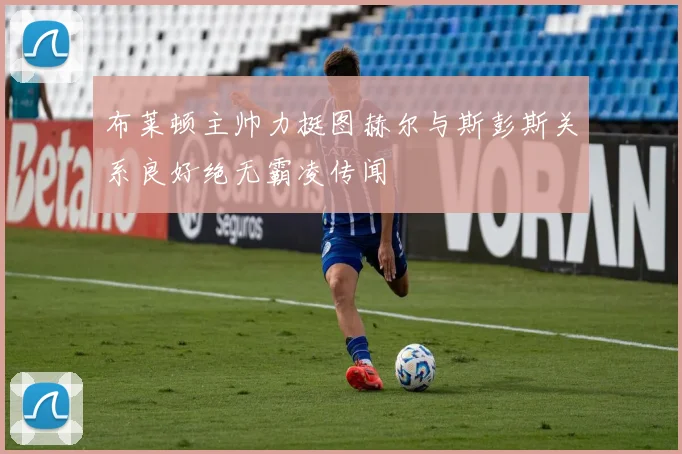 布莱顿主帅力挺图赫尔与斯彭斯关系良好绝无霸凌传闻