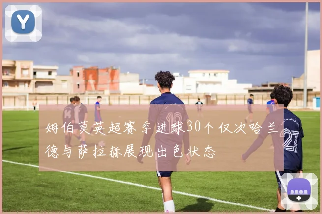 姆伯莫英超赛季进球30个仅次哈兰德与萨拉赫展现出色状态